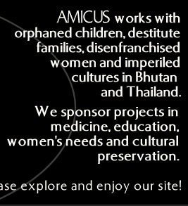 AMICUS works with orphaned children, destitute families, disenfranchised women and imperiled cultures in Bhutan, Tibet, Nepal, and Thailand.

We sponsor projects in medicine, education, women's needs and cultural
preservation.

Please explore and enjoy our site!
